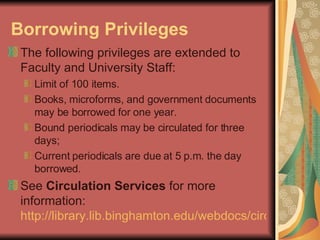 Borrowing Privileges   The following privileges are extended to Faculty and University Staff: Limit of 100 items. Books, microforms, and government documents may be borrowed for one year. Bound periodicals may be circulated for three days; Current periodicals are due at 5 p.m. the day borrowed. See  Circulation Services  for more information:  http://library.lib.binghamton.edu/webdocs/circ.html   
