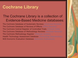 Cochrane Library The Cochrane Library is a collection of Evidence-Based Medicine databases: The Cochrane Database of Systematic Reviews  (Cochrane Reviews) The Cochrane Database of Reviews of Effects  (Other Reviews) The Cochrane Central Register of Controlled Trials  (Clinical Trials) The Cochrane Database of Methodology Reviews  (Methods Reviews) The Cochrane Methodology Register  (Methods Studies) Health Technology Assessment Database  (Technology Assessments) NHS Economic Evaluation Database  (Economic Evaluations) 