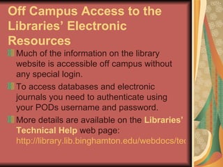 Off Campus Access to the Libraries’ Electronic Resources Much of the information on the library website is accessible off campus without any special login.  To access databases and electronic journals you need to authenticate using your PODs username and password.  More details are available on the  Libraries’ Technical Help  web page:  http://library.lib.binghamton.edu/webdocs/techproblems.html   