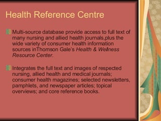 Health Reference Centre  Multi-source database provide access to full text of many nursing and allied health journals,plus the wide variety of consumer health information sources inThomson Gale’s  Health & Wellness Resource Center. Integrates the full text and images of respected nursing, allied health and medical journals; consumer health magazines; selected newsletters, pamphlets, and newspaper articles; topical overviews; and core reference books. 