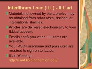 Interlibrary Loan (ILL) - ILLiad Materials not owned by the Libraries may be obtained from other state, national or international libraries.  Articles are delivered electronically to your ILLiad account.  Emails notify you when ILL items are available.  Your PODs username and password are required to sign on to ILLiad.  Illiad Webpage:  http://illiad.lib.binghamton.edu/   