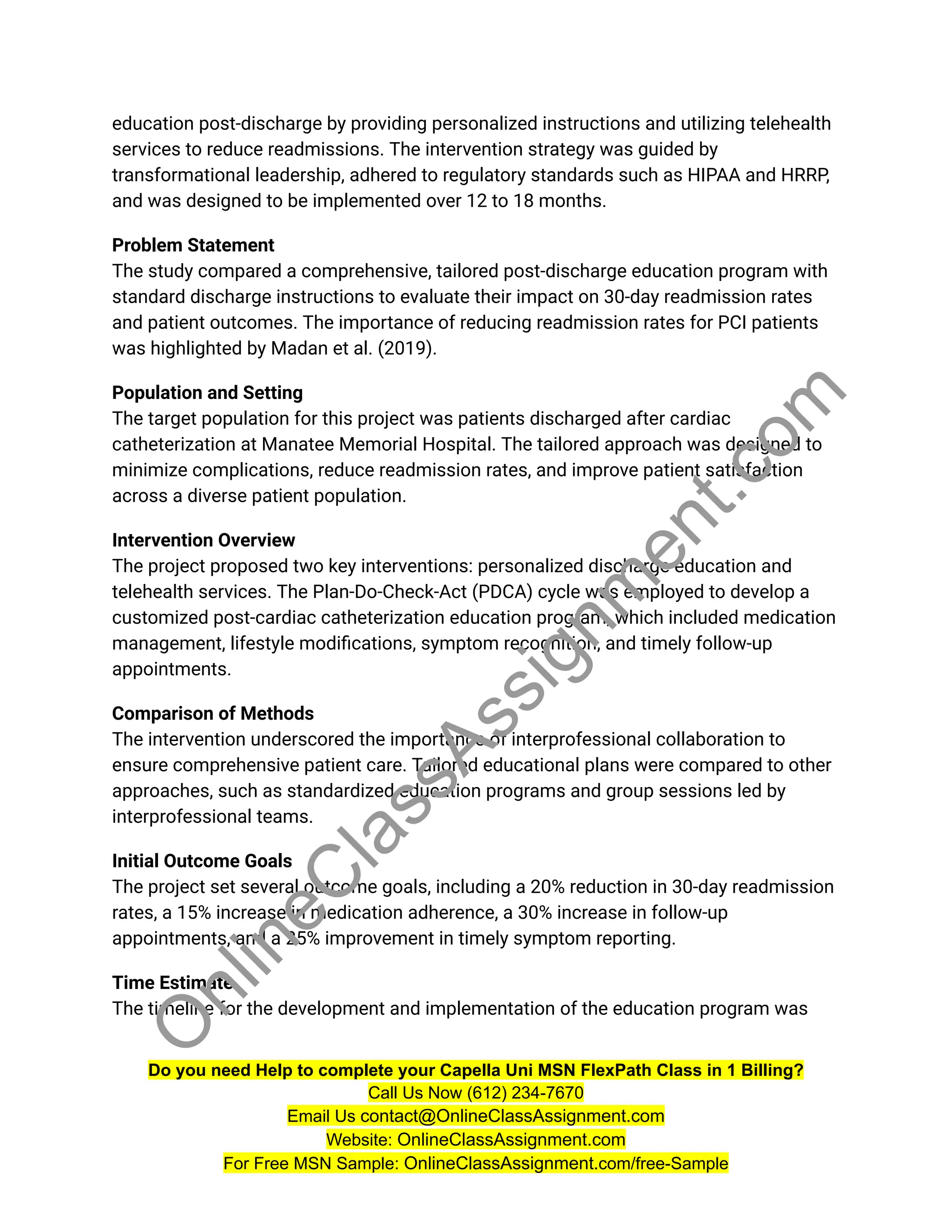 education post-discharge by providing personalized instructions and utilizing telehealth
services to reduce readmissions. The intervention strategy was guided by
transformational leadership, adhered to regulatory standards such as HIPAA and HRRP,
and was designed to be implemented over 12 to 18 months.
Problem Statement
The study compared a comprehensive, tailored post-discharge education program with
standard discharge instructions to evaluate their impact on 30-day readmission rates
and patient outcomes. The importance of reducing readmission rates for PCI patients
was highlighted by Madan et al. (2019).
Population and Setting
The target population for this project was patients discharged after cardiac
catheterization at Manatee Memorial Hospital. The tailored approach was designed to
minimize complications, reduce readmission rates, and improve patient satisfaction
across a diverse patient population.
Intervention Overview
The project proposed two key interventions: personalized discharge education and
telehealth services. The Plan-Do-Check-Act (PDCA) cycle was employed to develop a
customized post-cardiac catheterization education program, which included medication
management, lifestyle modifications, symptom recognition, and timely follow-up
appointments.
Comparison of Methods
The intervention underscored the importance of interprofessional collaboration to
ensure comprehensive patient care. Tailored educational plans were compared to other
approaches, such as standardized education programs and group sessions led by
interprofessional teams.
Initial Outcome Goals
The project set several outcome goals, including a 20% reduction in 30-day readmission
rates, a 15% increase in medication adherence, a 30% increase in follow-up
appointments, and a 25% improvement in timely symptom reporting.
Time Estimate
The timeline for the development and implementation of the education program was
Do you need Help to complete your Capella Uni MSN FlexPath Class in 1 Billing?
Call Us Now (612) 234-7670
Email Us contact@OnlineClassAssignment.com
Website: OnlineClassAssignment.com
For Free MSN Sample: OnlineClassAssignment.com/free-Sample
O
n
l
i
n
e
C
l
a
s
s
A
s
s
i
g
n
m
e
n
t
.
c
o
m
 