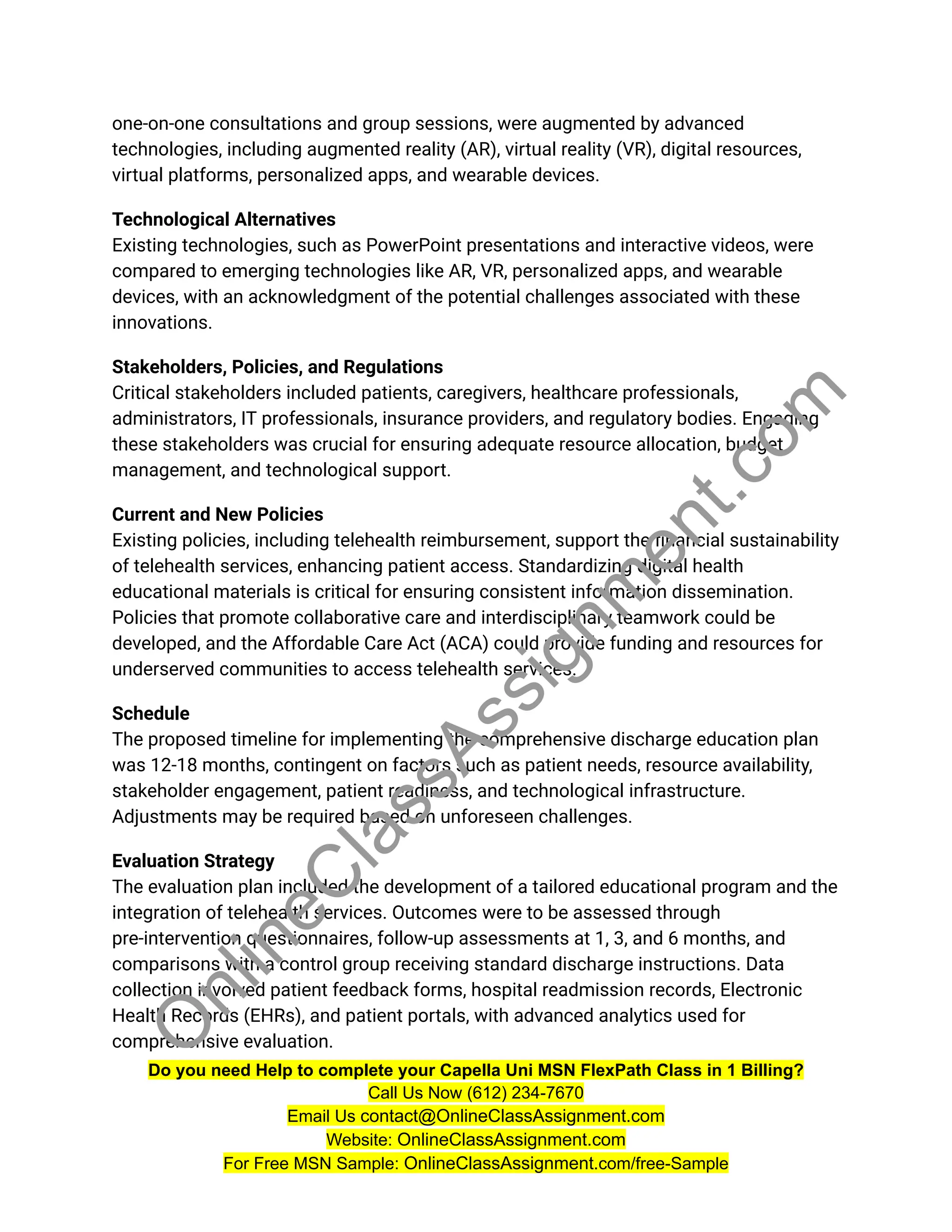 one-on-one consultations and group sessions, were augmented by advanced
technologies, including augmented reality (AR), virtual reality (VR), digital resources,
virtual platforms, personalized apps, and wearable devices.
Technological Alternatives
Existing technologies, such as PowerPoint presentations and interactive videos, were
compared to emerging technologies like AR, VR, personalized apps, and wearable
devices, with an acknowledgment of the potential challenges associated with these
innovations.
Stakeholders, Policies, and Regulations
Critical stakeholders included patients, caregivers, healthcare professionals,
administrators, IT professionals, insurance providers, and regulatory bodies. Engaging
these stakeholders was crucial for ensuring adequate resource allocation, budget
management, and technological support.
Current and New Policies
Existing policies, including telehealth reimbursement, support the financial sustainability
of telehealth services, enhancing patient access. Standardizing digital health
educational materials is critical for ensuring consistent information dissemination.
Policies that promote collaborative care and interdisciplinary teamwork could be
developed, and the Affordable Care Act (ACA) could provide funding and resources for
underserved communities to access telehealth services.
Schedule
The proposed timeline for implementing the comprehensive discharge education plan
was 12-18 months, contingent on factors such as patient needs, resource availability,
stakeholder engagement, patient readiness, and technological infrastructure.
Adjustments may be required based on unforeseen challenges.
Evaluation Strategy
The evaluation plan included the development of a tailored educational program and the
integration of telehealth services. Outcomes were to be assessed through
pre-intervention questionnaires, follow-up assessments at 1, 3, and 6 months, and
comparisons with a control group receiving standard discharge instructions. Data
collection involved patient feedback forms, hospital readmission records, Electronic
Health Records (EHRs), and patient portals, with advanced analytics used for
comprehensive evaluation.
Do you need Help to complete your Capella Uni MSN FlexPath Class in 1 Billing?
Call Us Now (612) 234-7670
Email Us contact@OnlineClassAssignment.com
Website: OnlineClassAssignment.com
For Free MSN Sample: OnlineClassAssignment.com/free-Sample
O
n
l
i
n
e
C
l
a
s
s
A
s
s
i
g
n
m
e
n
t
.
c
o
m
 