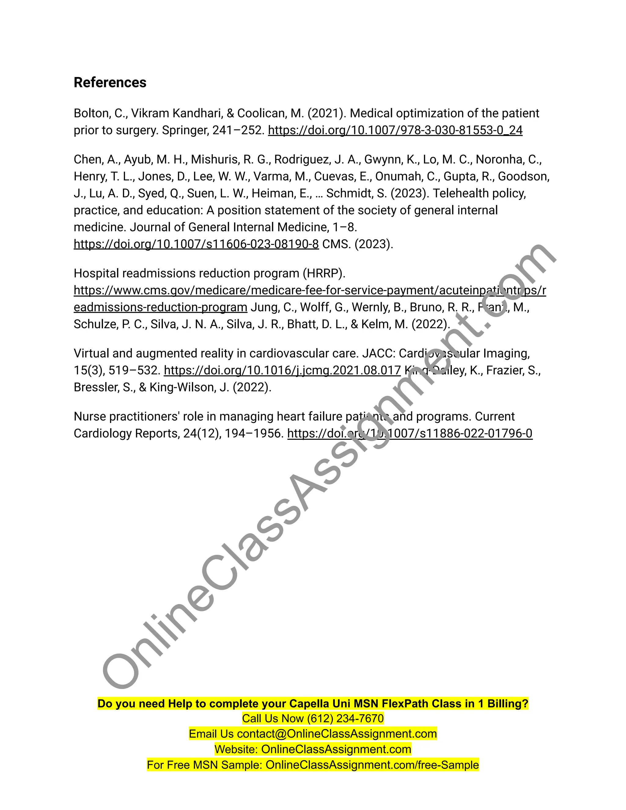 References
Bolton, C., Vikram Kandhari, & Coolican, M. (2021). Medical optimization of the patient
prior to surgery. Springer, 241–252. https://doi.org/10.1007/978-3-030-81553-0_24
Chen, A., Ayub, M. H., Mishuris, R. G., Rodriguez, J. A., Gwynn, K., Lo, M. C., Noronha, C.,
Henry, T. L., Jones, D., Lee, W. W., Varma, M., Cuevas, E., Onumah, C., Gupta, R., Goodson,
J., Lu, A. D., Syed, Q., Suen, L. W., Heiman, E., … Schmidt, S. (2023). Telehealth policy,
practice, and education: A position statement of the society of general internal
medicine. Journal of General Internal Medicine, 1–8.
https://doi.org/10.1007/s11606-023-08190-8 CMS. (2023).
Hospital readmissions reduction program (HRRP).
https://www.cms.gov/medicare/medicare-fee-for-service-payment/acuteinpatientpps/r
eadmissions-reduction-program Jung, C., Wolff, G., Wernly, B., Bruno, R. R., Franz, M.,
Schulze, P. C., Silva, J. N. A., Silva, J. R., Bhatt, D. L., & Kelm, M. (2022).
Virtual and augmented reality in cardiovascular care. JACC: Cardiovascular Imaging,
15(3), 519–532. https://doi.org/10.1016/j.jcmg.2021.08.017 King-Dailey, K., Frazier, S.,
Bressler, S., & King-Wilson, J. (2022).
Nurse practitioners' role in managing heart failure patients and programs. Current
Cardiology Reports, 24(12), 194–1956. https://doi.org/10.1007/s11886-022-01796-0
Do you need Help to complete your Capella Uni MSN FlexPath Class in 1 Billing?
Call Us Now (612) 234-7670
Email Us contact@OnlineClassAssignment.com
Website: OnlineClassAssignment.com
For Free MSN Sample: OnlineClassAssignment.com/free-Sample
O
n
l
i
n
e
C
l
a
s
s
A
s
s
i
g
n
m
e
n
t
.
c
o
m
 