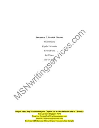 Assessment 2: Strategic Planning
Student Name
Capella University
Course Name
Prof Name
July 20, 2023
Do you need Help to complete your Capella Uni MSN FlexPath Class in 1 Billing?
Call Us Now (612) 234-7670
Email Us Contact@MSNwritingservices.com
Website: MSNwritingservices.com
For Free MSN Sample: MSNwritingservices.com/free-Sample
M
S
N
w
r
i
t
i
n
g
s
e
r
v
i
c
e
s
.
c
o
m
 