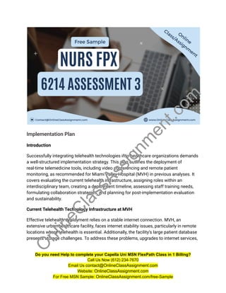 Implementation Plan
Introduction
Successfully integrating telehealth technologies into healthcare organizations demands
a well-structured implementation strategy. This plan outlines the deployment of
real-time telemedicine tools, including video conferencing and remote patient
monitoring, as recommended for Miami Valley Hospital (MVH) in previous analyses. It
covers evaluating the current telehealth infrastructure, assigning roles within an
interdisciplinary team, creating a deployment timeline, assessing staff training needs,
formulating collaboration strategies, and planning for post-implementation evaluation
and sustainability.
Current Telehealth Technology Infrastructure at MVH
Effective telehealth deployment relies on a stable internet connection. MVH, an
extensive urban healthcare facility, faces internet stability issues, particularly in remote
locations where telehealth is essential. Additionally, the facility’s large patient database
presents storage challenges. To address these problems, upgrades to internet services,
Do you need Help to complete your Capella Uni MSN FlexPath Class in 1 Billing?
Call Us Now (612) 234-7670
Email Us contact@OnlineClassAssignment.com
Website: OnlineClassAssignment.com
For Free MSN Sample: OnlineClassAssignment.com/free-Sample
O
n
l
i
n
e
C
l
a
s
s
A
s
s
i
g
n
m
e
n
t
.
c
o
m
 