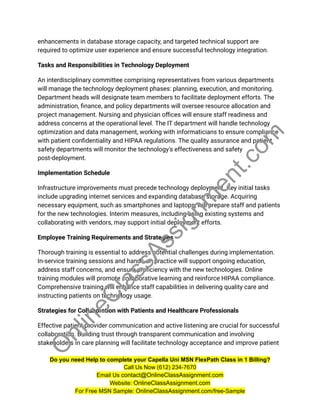 enhancements in database storage capacity, and targeted technical support are
required to optimize user experience and ensure successful technology integration.
Tasks and Responsibilities in Technology Deployment
An interdisciplinary committee comprising representatives from various departments
will manage the technology deployment phases: planning, execution, and monitoring.
Department heads will designate team members to facilitate deployment efforts. The
administration, finance, and policy departments will oversee resource allocation and
project management. Nursing and physician offices will ensure staff readiness and
address concerns at the operational level. The IT department will handle technology
optimization and data management, working with informaticians to ensure compliance
with patient confidentiality and HIPAA regulations. The quality assurance and patient
safety departments will monitor the technology's effectiveness and safety
post-deployment.
Implementation Schedule
Infrastructure improvements must precede technology deployment. Key initial tasks
include upgrading internet services and expanding database storage. Acquiring
necessary equipment, such as smartphones and laptops, will prepare staff and patients
for the new technologies. Interim measures, including using existing systems and
collaborating with vendors, may support initial deployment efforts.
Employee Training Requirements and Strategies
Thorough training is essential to address potential challenges during implementation.
In-service training sessions and hands-on practice will support ongoing education,
address staff concerns, and ensure proficiency with the new technologies. Online
training modules will promote collaborative learning and reinforce HIPAA compliance.
Comprehensive training will enhance staff capabilities in delivering quality care and
instructing patients on technology usage.
Strategies for Collaboration with Patients and Healthcare Professionals
Effective patient-provider communication and active listening are crucial for successful
collaboration. Building trust through transparent communication and involving
stakeholders in care planning will facilitate technology acceptance and improve patient
Do you need Help to complete your Capella Uni MSN FlexPath Class in 1 Billing?
Call Us Now (612) 234-7670
Email Us contact@OnlineClassAssignment.com
Website: OnlineClassAssignment.com
For Free MSN Sample: OnlineClassAssignment.com/free-Sample
O
n
l
i
n
e
C
l
a
s
s
A
s
s
i
g
n
m
e
n
t
.
c
o
m
 