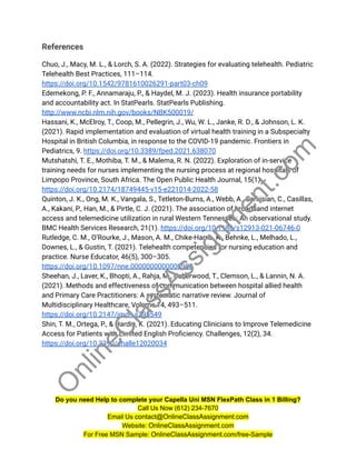 References
Chuo, J., Macy, M. L., & Lorch, S. A. (2022). Strategies for evaluating telehealth. Pediatric
Telehealth Best Practices, 111–114.
https://doi.org/10.1542/9781610026291-part03-ch09
Edemekong, P. F., Annamaraju, P., & Haydel, M. J. (2023). Health insurance portability
and accountability act. In StatPearls. StatPearls Publishing.
http://www.ncbi.nlm.nih.gov/books/NBK500019/
Hassani, K., McElroy, T., Coop, M., Pellegrin, J., Wu, W. L., Janke, R. D., & Johnson, L. K.
(2021). Rapid implementation and evaluation of virtual health training in a Subspecialty
Hospital in British Columbia, in response to the COVID-19 pandemic. Frontiers in
Pediatrics, 9. https://doi.org/10.3389/fped.2021.638070
Mutshatshi, T. E., Mothiba, T. M., & Malema, R. N. (2022). Exploration of in-service
training needs for nurses implementing the nursing process at regional hospitals of
Limpopo Province, South Africa. The Open Public Health Journal, 15(1).
https://doi.org/10.2174/18749445-v15-e221014-2022-58
Quinton, J. K., Ong, M. K., Vangala, S., Tetleton-Burns, A., Webb, A., Sarkisian, C., Casillas,
A., Kakani, P., Han, M., & Pirtle, C. J. (2021). The association of broadband internet
access and telemedicine utilization in rural Western Tennessee: An observational study.
BMC Health Services Research, 21(1). https://doi.org/10.1186/s12913-021-06746-0
Rutledge, C. M., O’Rourke, J., Mason, A. M., Chike-Harris, K., Behnke, L., Melhado, L.,
Downes, L., & Gustin, T. (2021). Telehealth competencies for nursing education and
practice. Nurse Educator, 46(5), 300–305.
https://doi.org/10.1097/nne.0000000000000988
Sheehan, J., Laver, K., Bhopti, A., Rahja, M., Usherwood, T., Clemson, L., & Lannin, N. A.
(2021). Methods and effectiveness of communication between hospital allied health
and Primary Care Practitioners: A systematic narrative review. Journal of
Multidisciplinary Healthcare, Volume 14, 493–511.
https://doi.org/10.2147/jmdh.s295549
Shin, T. M., Ortega, P., & Hardin, K. (2021). Educating Clinicians to Improve Telemedicine
Access for Patients with Limited English Proficiency. Challenges, 12(2), 34.
https://doi.org/10.3390/challe12020034
Do you need Help to complete your Capella Uni MSN FlexPath Class in 1 Billing?
Call Us Now (612) 234-7670
Email Us contact@OnlineClassAssignment.com
Website: OnlineClassAssignment.com
For Free MSN Sample: OnlineClassAssignment.com/free-Sample
O
n
l
i
n
e
C
l
a
s
s
A
s
s
i
g
n
m
e
n
t
.
c
o
m
 