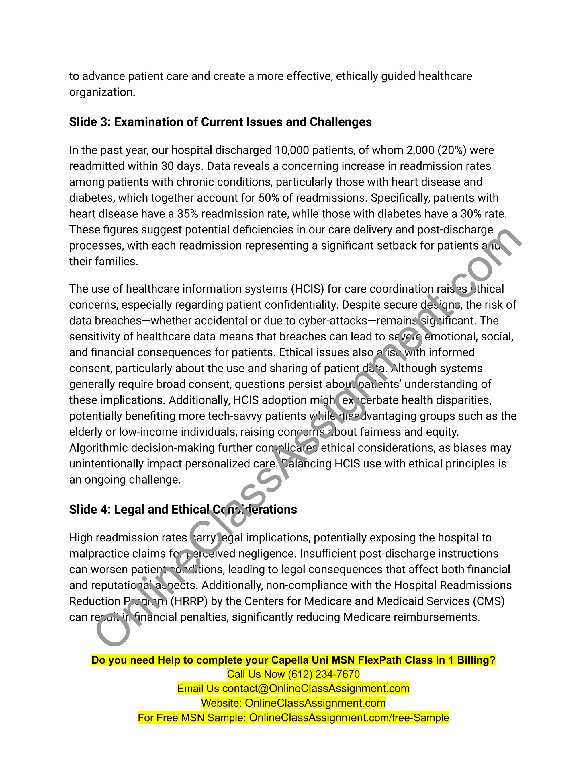 to advance patient care and create a more effective, ethically guided healthcare
organization.
Slide 3: Examination of Current Issues and Challenges
In the past year, our hospital discharged 10,000 patients, of whom 2,000 (20%) were
readmitted within 30 days. Data reveals a concerning increase in readmission rates
among patients with chronic conditions, particularly those with heart disease and
diabetes, which together account for 50% of readmissions. Specifically, patients with
heart disease have a 35% readmission rate, while those with diabetes have a 30% rate.
These figures suggest potential deficiencies in our care delivery and post-discharge
processes, with each readmission representing a significant setback for patients and
their families.
The use of healthcare information systems (HCIS) for care coordination raises ethical
concerns, especially regarding patient confidentiality. Despite secure designs, the risk of
data breaches—whether accidental or due to cyber-attacks—remains significant. The
sensitivity of healthcare data means that breaches can lead to severe emotional, social,
and financial consequences for patients. Ethical issues also arise with informed
consent, particularly about the use and sharing of patient data. Although systems
generally require broad consent, questions persist about patients’ understanding of
these implications. Additionally, HCIS adoption might exacerbate health disparities,
potentially benefiting more tech-savvy patients while disadvantaging groups such as the
elderly or low-income individuals, raising concerns about fairness and equity.
Algorithmic decision-making further complicates ethical considerations, as biases may
unintentionally impact personalized care. Balancing HCIS use with ethical principles is
an ongoing challenge.
Slide 4: Legal and Ethical Considerations
High readmission rates carry legal implications, potentially exposing the hospital to
malpractice claims for perceived negligence. Insufficient post-discharge instructions
can worsen patient conditions, leading to legal consequences that affect both financial
and reputational aspects. Additionally, non-compliance with the Hospital Readmissions
Reduction Program (HRRP) by the Centers for Medicare and Medicaid Services (CMS)
can result in financial penalties, significantly reducing Medicare reimbursements.
Do you need Help to complete your Capella Uni MSN FlexPath Class in 1 Billing?
Call Us Now (612) 234-7670
Email Us contact@OnlineClassAssignment.com
Website: OnlineClassAssignment.com
For Free MSN Sample: OnlineClassAssignment.com/free-Sample
O
n
l
i
n
e
C
l
a
s
s
A
s
s
i
g
n
m
e
n
t
.
c
o
m
 