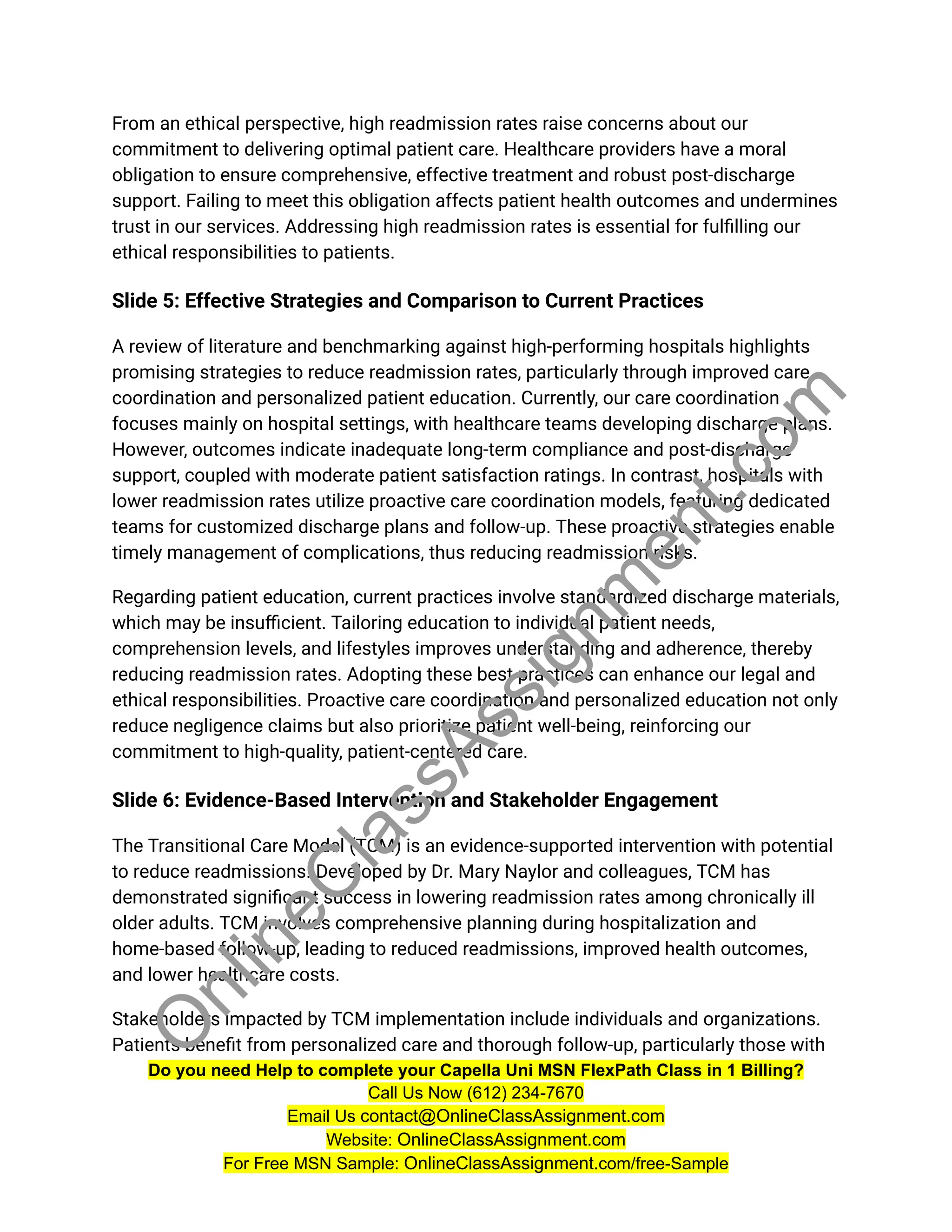 From an ethical perspective, high readmission rates raise concerns about our
commitment to delivering optimal patient care. Healthcare providers have a moral
obligation to ensure comprehensive, effective treatment and robust post-discharge
support. Failing to meet this obligation affects patient health outcomes and undermines
trust in our services. Addressing high readmission rates is essential for fulfilling our
ethical responsibilities to patients.
Slide 5: Effective Strategies and Comparison to Current Practices
A review of literature and benchmarking against high-performing hospitals highlights
promising strategies to reduce readmission rates, particularly through improved care
coordination and personalized patient education. Currently, our care coordination
focuses mainly on hospital settings, with healthcare teams developing discharge plans.
However, outcomes indicate inadequate long-term compliance and post-discharge
support, coupled with moderate patient satisfaction ratings. In contrast, hospitals with
lower readmission rates utilize proactive care coordination models, featuring dedicated
teams for customized discharge plans and follow-up. These proactive strategies enable
timely management of complications, thus reducing readmission risks.
Regarding patient education, current practices involve standardized discharge materials,
which may be insufficient. Tailoring education to individual patient needs,
comprehension levels, and lifestyles improves understanding and adherence, thereby
reducing readmission rates. Adopting these best practices can enhance our legal and
ethical responsibilities. Proactive care coordination and personalized education not only
reduce negligence claims but also prioritize patient well-being, reinforcing our
commitment to high-quality, patient-centered care.
Slide 6: Evidence-Based Intervention and Stakeholder Engagement
The Transitional Care Model (TCM) is an evidence-supported intervention with potential
to reduce readmissions. Developed by Dr. Mary Naylor and colleagues, TCM has
demonstrated significant success in lowering readmission rates among chronically ill
older adults. TCM involves comprehensive planning during hospitalization and
home-based follow-up, leading to reduced readmissions, improved health outcomes,
and lower healthcare costs.
Stakeholders impacted by TCM implementation include individuals and organizations.
Patients benefit from personalized care and thorough follow-up, particularly those with
Do you need Help to complete your Capella Uni MSN FlexPath Class in 1 Billing?
Call Us Now (612) 234-7670
Email Us contact@OnlineClassAssignment.com
Website: OnlineClassAssignment.com
For Free MSN Sample: OnlineClassAssignment.com/free-Sample
O
n
l
i
n
e
C
l
a
s
s
A
s
s
i
g
n
m
e
n
t
.
c
o
m
 