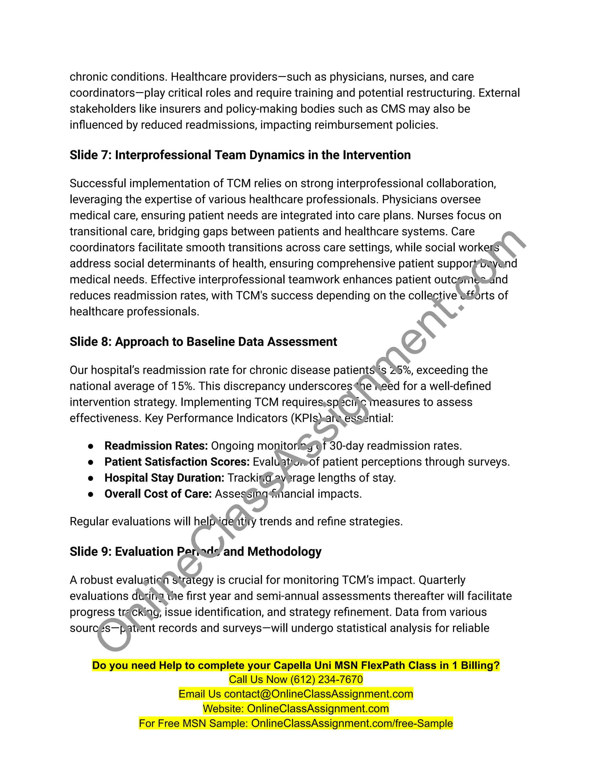 chronic conditions. Healthcare providers—such as physicians, nurses, and care
coordinators—play critical roles and require training and potential restructuring. External
stakeholders like insurers and policy-making bodies such as CMS may also be
influenced by reduced readmissions, impacting reimbursement policies.
Slide 7: Interprofessional Team Dynamics in the Intervention
Successful implementation of TCM relies on strong interprofessional collaboration,
leveraging the expertise of various healthcare professionals. Physicians oversee
medical care, ensuring patient needs are integrated into care plans. Nurses focus on
transitional care, bridging gaps between patients and healthcare systems. Care
coordinators facilitate smooth transitions across care settings, while social workers
address social determinants of health, ensuring comprehensive patient support beyond
medical needs. Effective interprofessional teamwork enhances patient outcomes and
reduces readmission rates, with TCM's success depending on the collective efforts of
healthcare professionals.
Slide 8: Approach to Baseline Data Assessment
Our hospital’s readmission rate for chronic disease patients is 25%, exceeding the
national average of 15%. This discrepancy underscores the need for a well-defined
intervention strategy. Implementing TCM requires specific measures to assess
effectiveness. Key Performance Indicators (KPIs) are essential:
● Readmission Rates: Ongoing monitoring of 30-day readmission rates.
● Patient Satisfaction Scores: Evaluation of patient perceptions through surveys.
● Hospital Stay Duration: Tracking average lengths of stay.
● Overall Cost of Care: Assessing financial impacts.
Regular evaluations will help identify trends and refine strategies.
Slide 9: Evaluation Periods and Methodology
A robust evaluation strategy is crucial for monitoring TCM’s impact. Quarterly
evaluations during the first year and semi-annual assessments thereafter will facilitate
progress tracking, issue identification, and strategy refinement. Data from various
sources—patient records and surveys—will undergo statistical analysis for reliable
Do you need Help to complete your Capella Uni MSN FlexPath Class in 1 Billing?
Call Us Now (612) 234-7670
Email Us contact@OnlineClassAssignment.com
Website: OnlineClassAssignment.com
For Free MSN Sample: OnlineClassAssignment.com/free-Sample
O
n
l
i
n
e
C
l
a
s
s
A
s
s
i
g
n
m
e
n
t
.
c
o
m
 