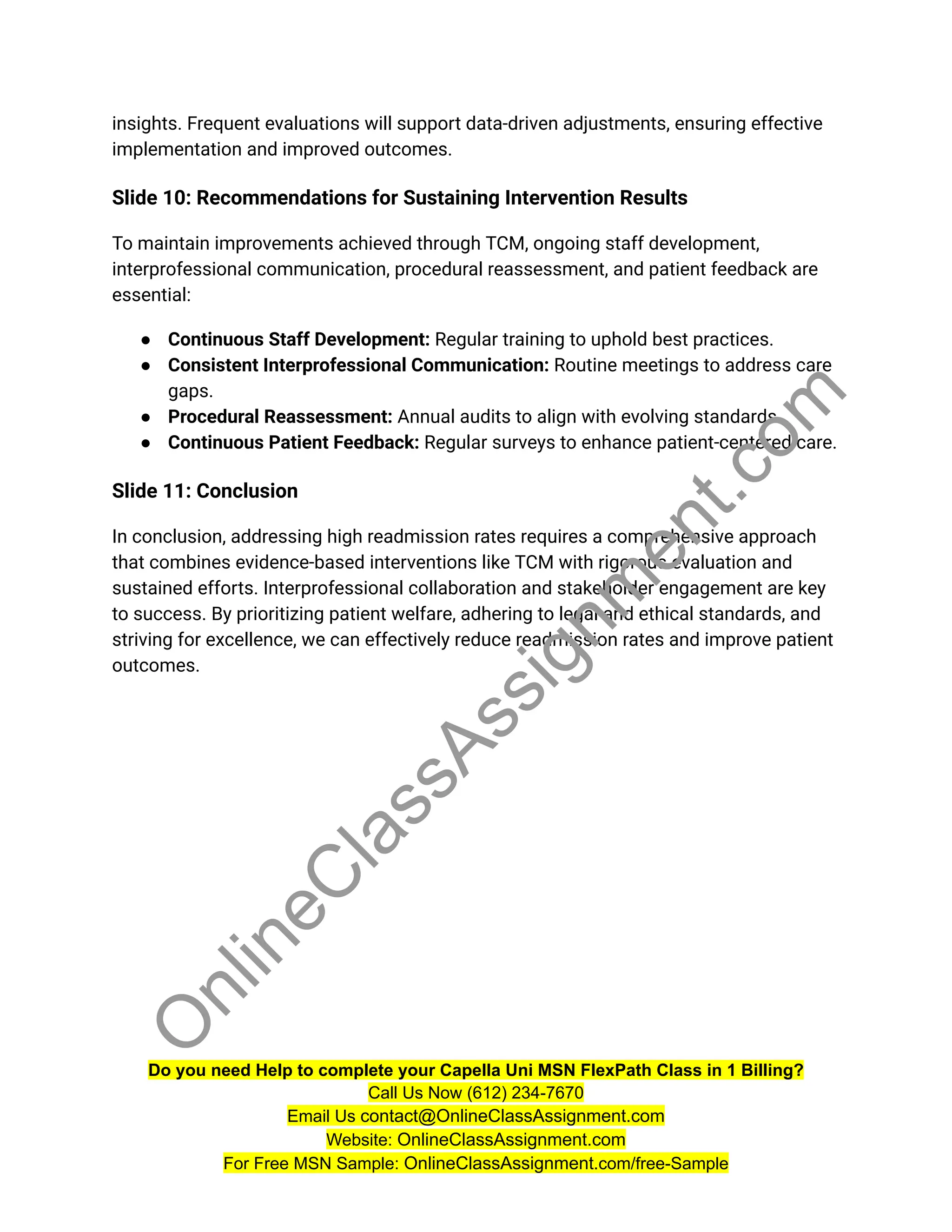 insights. Frequent evaluations will support data-driven adjustments, ensuring effective
implementation and improved outcomes.
Slide 10: Recommendations for Sustaining Intervention Results
To maintain improvements achieved through TCM, ongoing staff development,
interprofessional communication, procedural reassessment, and patient feedback are
essential:
● Continuous Staff Development: Regular training to uphold best practices.
● Consistent Interprofessional Communication: Routine meetings to address care
gaps.
● Procedural Reassessment: Annual audits to align with evolving standards.
● Continuous Patient Feedback: Regular surveys to enhance patient-centered care.
Slide 11: Conclusion
In conclusion, addressing high readmission rates requires a comprehensive approach
that combines evidence-based interventions like TCM with rigorous evaluation and
sustained efforts. Interprofessional collaboration and stakeholder engagement are key
to success. By prioritizing patient welfare, adhering to legal and ethical standards, and
striving for excellence, we can effectively reduce readmission rates and improve patient
outcomes.
Do you need Help to complete your Capella Uni MSN FlexPath Class in 1 Billing?
Call Us Now (612) 234-7670
Email Us contact@OnlineClassAssignment.com
Website: OnlineClassAssignment.com
For Free MSN Sample: OnlineClassAssignment.com/free-Sample
O
n
l
i
n
e
C
l
a
s
s
A
s
s
i
g
n
m
e
n
t
.
c
o
m
 