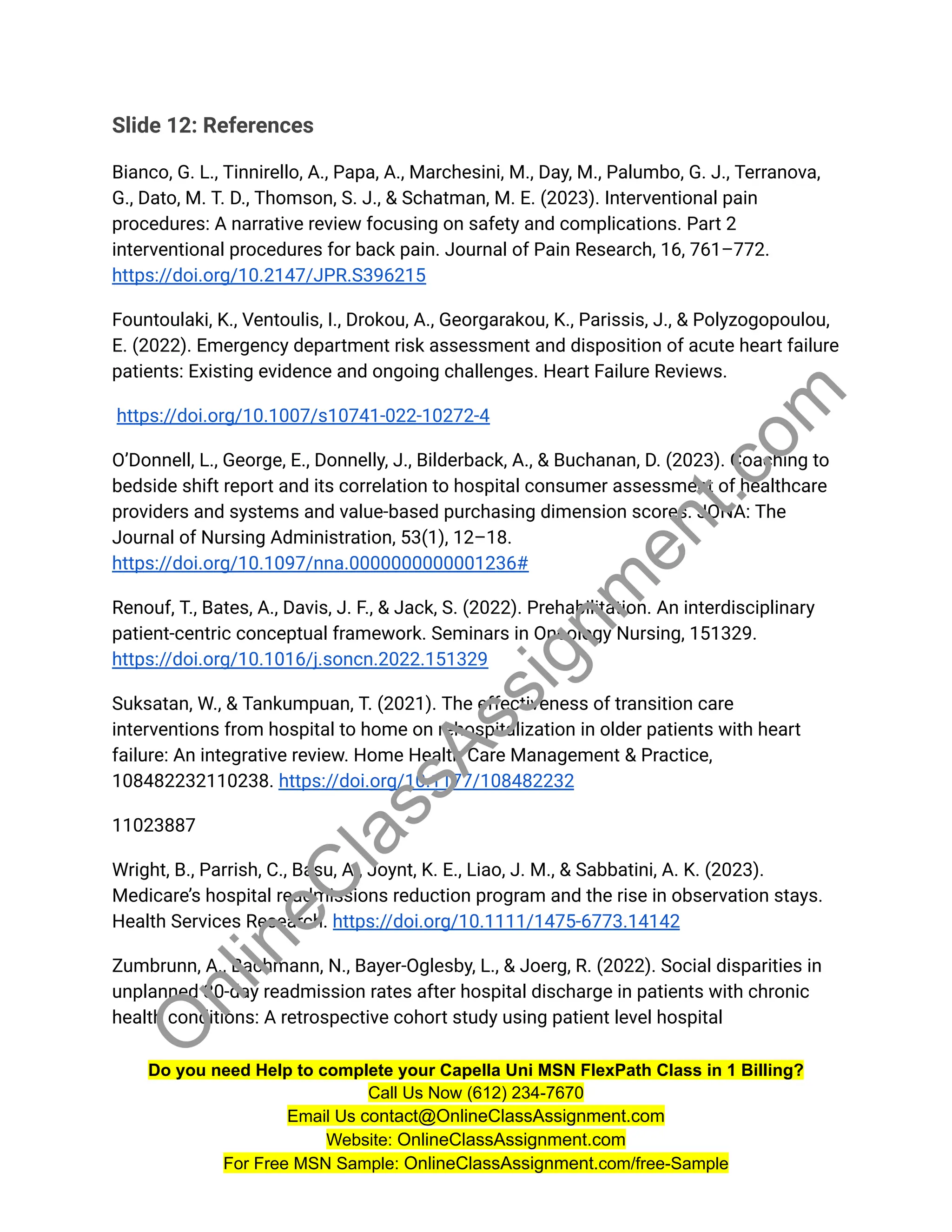 Slide 12: References
Bianco, G. L., Tinnirello, A., Papa, A., Marchesini, M., Day, M., Palumbo, G. J., Terranova,
G., Dato, M. T. D., Thomson, S. J., & Schatman, M. E. (2023). Interventional pain
procedures: A narrative review focusing on safety and complications. Part 2
interventional procedures for back pain. Journal of Pain Research, 16, 761–772.
https://doi.org/10.2147/JPR.S396215
Fountoulaki, K., Ventoulis, I., Drokou, A., Georgarakou, K., Parissis, J., & Polyzogopoulou,
E. (2022). Emergency department risk assessment and disposition of acute heart failure
patients: Existing evidence and ongoing challenges. Heart Failure Reviews.
https://doi.org/10.1007/s10741-022-10272-4
O’Donnell, L., George, E., Donnelly, J., Bilderback, A., & Buchanan, D. (2023). Coaching to
bedside shift report and its correlation to hospital consumer assessment of healthcare
providers and systems and value-based purchasing dimension scores. JONA: The
Journal of Nursing Administration, 53(1), 12–18.
https://doi.org/10.1097/nna.0000000000001236#
Renouf, T., Bates, A., Davis, J. F., & Jack, S. (2022). Prehabilitation. An interdisciplinary
patient-centric conceptual framework. Seminars in Oncology Nursing, 151329.
https://doi.org/10.1016/j.soncn.2022.151329
Suksatan, W., & Tankumpuan, T. (2021). The effectiveness of transition care
interventions from hospital to home on rehospitalization in older patients with heart
failure: An integrative review. Home Health Care Management & Practice,
108482232110238. https://doi.org/10.1177/108482232
11023887
Wright, B., Parrish, C., Basu, A., Joynt, K. E., Liao, J. M., & Sabbatini, A. K. (2023).
Medicare’s hospital readmissions reduction program and the rise in observation stays.
Health Services Research. https://doi.org/10.1111/1475-6773.14142
Zumbrunn, A., Bachmann, N., Bayer-Oglesby, L., & Joerg, R. (2022). Social disparities in
unplanned 30-day readmission rates after hospital discharge in patients with chronic
health conditions: A retrospective cohort study using patient level hospital
Do you need Help to complete your Capella Uni MSN FlexPath Class in 1 Billing?
Call Us Now (612) 234-7670
Email Us contact@OnlineClassAssignment.com
Website: OnlineClassAssignment.com
For Free MSN Sample: OnlineClassAssignment.com/free-Sample
O
n
l
i
n
e
C
l
a
s
s
A
s
s
i
g
n
m
e
n
t
.
c
o
m
 