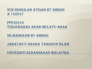 NUR SHAKILAH ATIQAH BT AHMAD
A 142647
PPPJ2443
TERJEMAHAN ARAB-MELAYU-ARAB
DR.MAHERAM BT AHMAD

JABATAN P.ARAB& TAMADUN ISLAM
UNIVERSITI KEBANGSAAN MALAYSIA

 