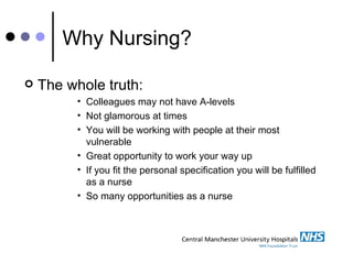 Why Nursing? The whole truth: Colleagues may not have A-levels Not glamorous at times You will be working with people at their most vulnerable Great opportunity to work your way up If you fit the personal specification you will be fulfilled as a nurse So many opportunities as a nurse 