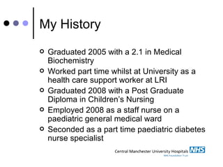 My History Graduated 2005 with a 2.1 in Medical Biochemistry Worked part time whilst at University as a health care support worker at LRI Graduated 2008 with a Post Graduate Diploma in Children’s Nursing Employed 2008 as a staff nurse on a paediatric general medical ward Seconded as a part time paediatric diabetes nurse specialist 