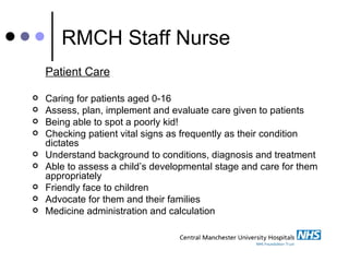 RMCH Staff Nurse Patient Care Caring for patients aged 0-16  Assess, plan, implement and evaluate care given to patients  Being able to spot a poorly kid! Checking patient vital signs as frequently as their condition dictates  Understand background to conditions, diagnosis and treatment  Able to assess a child’s developmental stage and care for them appropriately Friendly face to children  Advocate for them and their families Medicine administration and calculation 