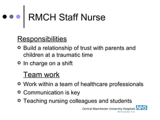 RMCH Staff Nurse Responsibilities   Build a relationship of trust with parents and children at a traumatic time In charge on a shift Team work Work within a team of healthcare professionals  Communication is key Teaching nursing colleagues and students 