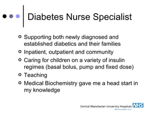 Diabetes Nurse Specialist Supporting both newly diagnosed and established diabetics and their families Inpatient, outpatient and community Caring for children on a variety of insulin regimes (basal bolus, pump and fixed dose) Teaching Medical Biochemistry gave me a head start in my knowledge  