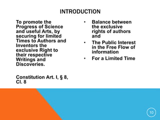 To promote the
Progress of Science
and useful Arts, by
securing for limited
Times to Authors and
Inventors the
exclusive Right to
their respective
Writings and
Discoveries.
Constitution Art. I, § 8,
Cl. 8
• Balance between
the exclusive
rights of authors
and
• The Public Interest
in the Free Flow of
information
• For a Limited Time
10
INTRODUCTION
 
