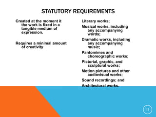 Created at the moment it
the work is fixed in a
tangible medium of
expression.
Requires a minimal amount
of creativity
Literary works;
Musical works, including
any accompanying
words;
Dramatic works, including
any accompanying
music;
Pantomimes and
choreographic works;
Pictorial, graphic, and
sculptural works;
Motion pictures and other
audiovisual works;
Sound recordings; and
Architectural works.
11
STATUTORY REQUIREMENTS
 