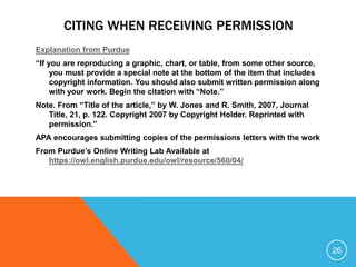CITING WHEN RECEIVING PERMISSION
Explanation from Purdue
“If you are reproducing a graphic, chart, or table, from some other source,
you must provide a special note at the bottom of the item that includes
copyright information. You should also submit written permission along
with your work. Begin the citation with “Note.”
Note. From “Title of the article,” by W. Jones and R. Smith, 2007, Journal
Title, 21, p. 122. Copyright 2007 by Copyright Holder. Reprinted with
permission.”
APA encourages submitting copies of the permissions letters with the work
From Purdue’s Online Writing Lab Available at
https://owl.english.purdue.edu/owl/resource/560/04/
26
 