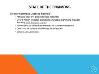 STATE OF THE COMMONS
Creative Commons Licensed Materials
• Almost a total of 1 billion licensed materials
• Over 9 million websites that utilize a Creative Commons material,
including UTA Arlington Library
• Almost 60% of content are licensed for Commercial Reuse
• Over 75% of content are licensed for adaptions
• State of the Commons
29
 