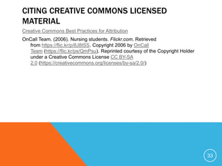 CITING CREATIVE COMMONS LICENSED
MATERIAL
Creative Commons Best Practices for Attribution
OnCall Team. (2006). Nursing students. Flickr.com. Retrieved
from https://flic.kr/p/8J8tSS. Copyright 2006 by OnCall
Team (https://flic.kr/ps/QmPsu). Reprinted courtesy of the Copyright Holder
under a Creative Commons License CC BY-SA
2.0 (https://creativecommons.org/licenses/by-sa/2.0/)
33
 