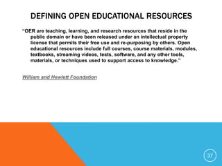 DEFINING OPEN EDUCATIONAL RESOURCES
“OER are teaching, learning, and research resources that reside in the
public domain or have been released under an intellectual property
license that permits their free use and re-purposing by others. Open
educational resources include full courses, course materials, modules,
textbooks, streaming videos, tests, software, and any other tools,
materials, or techniques used to support access to knowledge.”
William and Hewlett Foundation
37
 