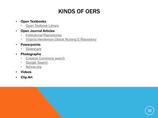 KINDS OF OERS
• Open Textbooks
• Open Textbook Library
• Open Journal Articles
• Institutional Repositories
• Virginia Henderson Global Nursing E-Repository
• Powerpoints
• Slideshare
• Photographs
• Creative Commons search
• Google Search
• Achive.org
• Videos
• Clip Art
38
 
