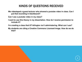 KINDS OF QUESTIONS RECEIVED
We videotaped a guest lecturer who showed a youtube video in class. Can I
put that recording in blackboard?
Can I use a youtube video in my class?
I want to use this theory in my dissertation. How do I receive permission to
include it?
I’m creating a class that UT Arlington isn’t administering. What can I use?
My students are citing a Creative Commons Licensed image. How do we do
that?
4
 
