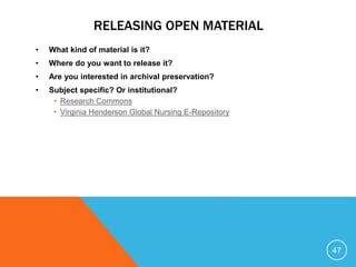 RELEASING OPEN MATERIAL
• What kind of material is it?
• Where do you want to release it?
• Are you interested in archival preservation?
• Subject specific? Or institutional?
• Research Commons
• Virginia Henderson Global Nursing E-Repository
47
 