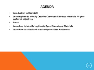 AGENDA
• Introduction to Copyright
• Learning how to identify Creative Commons Licensed materials for your
preferred objectives
• Break
• Learn how to identify Legitimate Open Educational Materials
• Learn how to create and release Open Access Resources
8
 