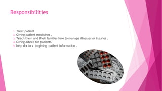 Responsibilities
1. Treat patient
2. Giving patient medicines .
3. Teach them and their families how to manage illnesses or injuries .
4. Giving advice for patients.
5. help doctors to giving patient information .