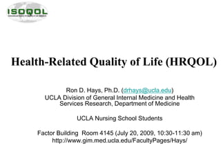 Health-Related Quality of Life (HRQOL)
Ron D. Hays, Ph.D. (drhays@ucla.edu)
UCLA Division of General Internal Medicine and Health
Services Research, Department of Medicine
UCLA Nursing School Students
Factor Building Room 4145 (July 20, 2009, 10:30-11:30 am)
http://www.gim.med.ucla.edu/FacultyPages/Hays/
 