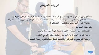 ‫تعريف‬
‫التمريض‬
•
‫طبيع‬ ‫في‬ ‫عالجية‬ ‫معينة‬ ‫بخدمات‬ ‫المجتمع‬ ‫إمداد‬ ‫وهو‬ ‫وإنسانية‬ ‫وعلم‬ ‫فن‬ ‫هو‬ ‫التمريض‬
‫تها‬
‫واألص‬ ‫األمراض‬ ‫عن‬ ‫الناتجة‬ ‫المضاعفات‬ ‫تمنع‬ ‫كما‬ ،‫صحيحا‬ ‫الفرد‬ ‫بقاء‬ ‫على‬ ‫تساعد‬
‫وله‬ ‫ابات‬
‫معنوي‬ ‫وآخر‬ ‫فني‬ ‫جانبان‬
(
‫واجتماعي‬ ‫نفسي‬
.)
‫ل‬ ‫الممرض‬ ‫اعداد‬ ‫يتم‬
•
‫مستوياتها‬ ‫أعلى‬ ‫إلى‬ ‫بها‬ ‫والنهوض‬ ‫الصحة‬ ‫على‬ ‫المحافظة‬
.
•
‫الطفل‬ ‫مع‬ ‫األم‬ ‫ذلك‬ ‫ويشمل‬ ‫المرض‬ ‫من‬ ‫واألسرة‬ ‫الفرد‬ ‫وقاية‬
.
•
‫المسنين‬ ‫ورعاية‬ ‫بعاهاتهم‬ ‫للعيش‬ ‫وتأهيلهم‬ ‫والمعوقين‬ ‫المرضى‬ ‫رعاية‬
3
 