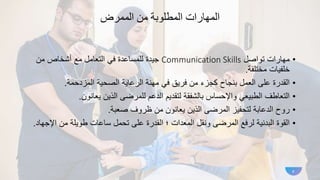 ‫الممرض‬ ‫من‬ ‫المطلوبة‬ ‫المهارات‬
•
‫تواصل‬ ‫مهارات‬
Communication Skills
‫من‬ ‫أشخاص‬ ‫مع‬ ‫التعامل‬ ‫في‬ ‫للمساعدة‬ ‫جيدة‬
‫مختلفة‬ ‫خلفيات‬
.
•
‫المزدحمة‬ ‫الصحية‬ ‫الرعاية‬ ‫مهنة‬ ‫في‬ ‫فريق‬ ‫من‬ ‫كجزء‬ ‫بنجاح‬ ‫العمل‬ ‫على‬ ‫القدرة‬
.
•
‫يعانون‬ ‫الذين‬ ‫للمرضى‬ ‫الدعم‬ ‫لتقديم‬ ‫بالشفقة‬ ‫واإلحساس‬ ‫الطبيعي‬ ‫التعاطف‬
.
•
‫صعبة‬ ‫ظروف‬ ‫من‬ ‫يعانون‬ ‫الذين‬ ‫المرضى‬ ‫لتحفيز‬ ‫الدعابة‬ ‫روح‬
.
•
‫اإل‬ ‫من‬ ‫طويلة‬ ‫ساعات‬ ‫تحمل‬ ‫على‬ ‫القدرة‬ ‫؛‬ ‫المعدات‬ ‫ونقل‬ ‫المرضى‬ ‫لرفع‬ ‫البدنية‬ ‫القوة‬
‫جهاد‬
.
4
 