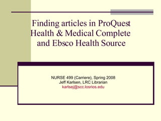 Finding articles in ProQuest Health & Medical Complete  and Ebsco Health Source NURSE 499 (Carriere), Spring 2008 Jeff Karlsen, LRC Librarian [email_address] 