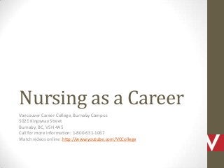 Nursing as a Career
Vancouver Career College, Burnaby Campus
5021 Kingsway Street
Burnaby, BC, V5H 4A5
Call for more information: 1-800-651-1067
Watch videos online: http://www.youtube.com/VCCollege
 
