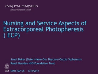 The Royal Marsden
1
Nursing and Service Aspects of
Extracorporeal Photopheresis
( ECP)
Janet Baker (Sister-Haem-Onc Daycare/Outpts/Apheresis)
Royal Marsden NHS Foundation Trust
EBMT NAP UK 5/10/2012
 