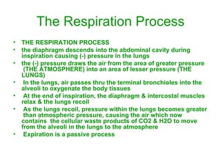 The Respiration Process THE RESPIRATION PROCESS the diaphragm descends into the abdominal cavity during  inspiration causing (-) pressure in the lungs the (-) pressure draws the air from the area of greater pressure  (THE ATMOSPHERE) into an area of lesser pressure (THE LUNGS) In the lungs, air passes thru the terminal bronchioles into the  alveoli to oxygenate the body tissues At the end of inspiration, the diaphragm & intercostal muscles relax & the lungs recoil As the lungs recoil, pressure within the lungs becomes greater  than atmospheric pressure, causing the air which now contains  the cellular waste products of CO2 & H2O to move from the alveoli in the lungs to the atmosphere Expiration is a passive process 