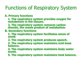 Functions of Respiratory System A. Primary functions 1. The respiratory system provides oxygen for metabolism in the tissues. 2. The respiratory system removes carbon dioxide, the waste product of metabolism. B. Secondary functions 1. The respiratory system facilitates sense of smell. 2. The respiratory system produces speech. 3. The respiratory system maintains acid-base balance. 4. The respiratory system maintains body water levels. 5. The respiratory system maintains heat balance. 