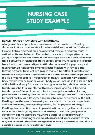 NURSING CASE
STUDY EXAMPLE
N U R S I N G A S S I G N M E N T H E L P . N E T
HEALTH CARE OF PATIENTS WITH ANOREXIA
A large number of people are now aware of the problem of feeding
disorders that is characteristic of the industrialized countries of Western
Europe. Eating disorders are characterized by severe disadvantages in
eating habits and behavior. Media that in a variety of ways attracts the
younger population and sends them messages about the ideal of beauty
have a powerful influence on this disorder. Since young people still do not
have the formed personality and attitudes, as one of the psychological
mechanisms in this period emerges identification with famous and
famous personalities. Each life span is marked by different, new fashion
trends that shape their ways of dress and behavior and other segments of
the life of young people. The concept of beauty, especially a woman's
body, which includes under-weight body weight occurs in the second half
of the 20th and early 21st century. Young women, i.e. girls, in order to be
trendy, must be thin and start with drastic mood and diets. Trending
trends is one of the main reasons for increasing the number of young
people with the eating disorder. Food is becoming more and more a space
for social control, and less space satisfies the need or pleasure of the self.
Feeding from the area of necessity and satisfaction expands its symbolic
area and meaning, thus opening the way for its "psychopathology."
Feeding disorders often occur in parallel with other psychiatric disorders
such as depression, drug abuse, and anxiety. In addition, people who
suffer from eating disorders may have a wide range of body health
complications, including severe heart disease and kidney failure, which
may end in death. Therefore, recognition of eating disorders as actual and
curable diseases is of crucial importance. 
 