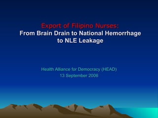 Export of Filipino Nurses: From Brain Drain to National Hemorrhage to NLE Leakage Health Alliance for Democracy (HEAD) 13 September 2006 