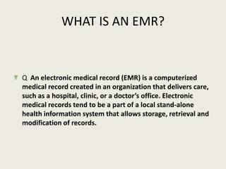 WHAT IS AN EMR?Q  An electronic medical record (EMR) is a computerized medical record created in an organization that delivers care, such as a hospital, clinic, or a doctor’s office. Electronic medical records tend to be a part of a local stand-alone health information system that allows storage, retrieval and modification of records.