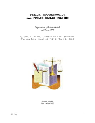 ETHICS, DOCUMENTATION
              and PUBLIC HEALTH NURSING


                    Department of Public Health
                          April 13, 2012


         By John R. Wible, General Counsel (retired)
          Alabama Department of Public Health, 2012




                          All Rights Reserved
                          John R. Wible, 2012




1|Page
 