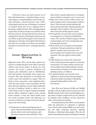 – NURSING SCHOOL ENTRANCE EXAM PLANNER –



       To become a nurse, you need to pursue one of             often work in a speciﬁc department of a hospital,
three educational routes—a bachelor’s degree, an asso-          such as pediatrics, emergency care, or cancer care.
ciate’s degree, or a hospital diploma. You may also con-    ■   Ofﬁce nurses work in doctor’s ofﬁces, clinics, out-
sider becoming a licensed practical nurse (LPN),                patient surgical centers, and emergency medicine
which requires only one year of training in a vocational        clinics. Their job tasks include assisting with
or technical school and can be a stepping stone to              exams, giving medications, dressing wounds, and
becoming a registered nurse. Most nursing programs              assisting in minor surgeries. They may also do
require that you take an entrance test, and that’s where        ofﬁce work and maintain patient records.
this book comes in. Nursing School Entrance Exam was        ■   Nursing facility nurses provide care for residents
designed from real tests, including the admissions test         in nursing homes or long-term rehabilitation
you will face to get into the program of your choice. By        centers. They monitor residents’ progress, develop
tailoring your study plan and using the information in          treatment plans, and oversee nursing aides and
this book, you can achieve your best score and begin            licensed practical nurses.
the path of your desired career—training to become a        ■   Home health nurses see patients in the patients’
nurse.                                                          own homes. They give medications, check the
                                                                patient’s condition and environment, and
                                                                instruct patients and caregivers about care and
       Career Opportunities in                                  treatment. They may supervise home health
              Nursing                                           aides.
                                                            ■   Public health nurses work on the community
Registered nurses (RNs) provide direct patient care             level, in schools, government agencies, retirement
and serve as health educators in the effort to promote          communities, or in other settings, and they edu-
wellness and prevent disease. In giving care, they              cate the public about health promotion and dis-
monitor and record a patient’s symptoms and                     ease prevention strategies in areas like nutrition,
progress, give medications, assist in rehabilitation,           smoking cessation, or childcare.
and teach patients and families about proper care           ■   Occupational health nurses provide care to
practices. They assist physicians in everything from            employees at work locations, giving emergency
routine exams and treatments to surgery. There are              treatments, health counseling, or identifying
limits to what a nurse does—state regulations deter-            potential health problems in the work
mine the scope of tasks a nurse can perform. But the            environment.
factor that most inﬂuences a nurse’s daily workload is
the type of healthcare facility in which he or she               Most RNs earn between $47,000 and $68,000
works. Nurses work in a range of settings: in hospitals,   annually, with the highest paid receiving more than
doctor’s ofﬁces, outpatient surgical centers, nursing      $80,000 annually. Nurses who earned the highest aver-
homes, schools, or work sites. Home health nurses          age salaries worked in employment services, followed
even work in patients’ homes. The following is an          by hospitals, home healthcare services, physicians’
overview of what you can expect on the job, depend-        ofﬁces, and nursing care facilities.
ing on your work setting.                                        Licensed practical nurses (LPNs) care for patients
                                                           under the supervision of a physician or registered
 ■   Hospital nurses make up the largest group of          nurse. They provide routine bedside care, such as tak-
     nurses. They provide bedside care for hospitalized    ing vital signs, preparing injections, applying
     patients, observe and record symptoms, and            dressings, or collecting testing samples. They also aid
     administer treatments and medications. They           patients with feeding, dressing, and bathing. In nursing

      2
 