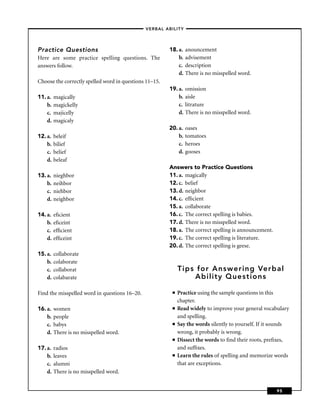 –VERBAL ABILITY–




Practice Questions                                      18. a.   anouncement
Here are some practice spelling questions. The              b.   advisement
answers follow.                                             c.   description
                                                            d.   There is no misspelled word.
Choose the correctly spelled word in questions 11–15.
                                                        19. a.   omission
11. a.   magically                                          b.   aisle
    b.   magickelly                                         c.   litrature
    c.   majicelly                                          d.   There is no misspelled word.
    d.   magicaly
                                                        20. a.   oases
12. a.   beleif                                             b.   tomatoes
    b.   bilief                                             c.   heroes
    c.   belief                                             d.   gooses
    d.   beleaf
                                                        Answers to Practice Questions
13. a.   nieghbor                                       11. a. magically
    b.   neihbor                                        12. c. belief
    c.   niehbor                                        13. d. neighbor
    d.   neighbor                                       14. c. efﬁcient
                                                        15. a. collaborate
14. a.   eﬁcient                                        16. c. The correct spelling is babies.
    b.   eﬁceint                                        17. d. There is no misspelled word.
    c.   efﬁcient                                       18. a. The correct spelling is announcement.
    d.   efﬁceint                                       19. c. The correct spelling is literature.
                                                        20. d. The correct spelling is geese.
15. a.   collaborate
    b.   colaborate
    c.   collaborat                                          Tips for Answering Verbal
    d.   colabarate                                              Ability Questions

Find the misspelled word in questions 16–20.             ■   Practice using the sample questions in this
                                                             chapter.
16. a.   women                                           ■   Read widely to improve your general vocabulary
    b.   people                                              and spelling.
    c.   babys                                           ■   Say the words silently to yourself. If it sounds
    d.   There is no misspelled word.                        wrong, it probably is wrong.
                                                         ■   Dissect the words to ﬁnd their roots, preﬁxes,
17. a.   radios                                              and sufﬁxes.
    b.   leaves                                          ■   Learn the rules of spelling and memorize words
    c.   alumni                                              that are exceptions.
    d.   There is no misspelled word.


                                                                                                       95
 