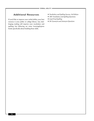 – VERBAL ABILITY –



         Additional Resources                              ■   Vocabulary and Spelling Success, 3rd Edition
                                                           ■   1001 Vocabulary and Spelling Questions
If you’d like to improve your verbal ability, your best    ■   Goof-Proof Spelling
resource is your public or college library. Any chal-      ■   501 Synonym and Antonym Questions
lenging reading will improve your vocabulary and
spelling, but following are some LearningExpress
books speciﬁcally about building those skills.




    96
 