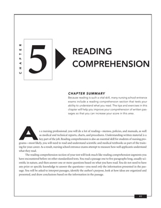 5
C H A P T E R




                                                READING
                                                COMPREHENSION


                                             CHAPTER SUMMARY
                                             Because reading is such a vital skill, many nursing school entrance
                                             exams include a reading comprehension section that tests your
                                             ability to understand what you read. The tips and exercises in this
                                             chapter will help you improve your comprehension of written pas-
                                             sages so that you can increase your score in this area.




A                  s a nursing professional, you will do a lot of reading—memos, policies, and manuals, as well
                   as medical and technical reports, charts, and procedures. Understanding written material is a
                   key part of the job. Reading comprehension is also an essential skill for students of nursing pro-
grams—most likely, you will need to read and understand scientiﬁc and medical textbooks as part of the train-
ing for your career. As a result, nursing school entrance exams attempt to measure how well applicants understand
what they read.
      The reading comprehension section of your test will look much like reading comprehension segments you
have encountered before on other standardized tests. You read a passage one to ﬁve paragraphs long, usually sci-
entiﬁc in nature, and then answer one or more questions based on what you have read. You do not need to have
any prior or speciﬁc knowledge to answer the questions—you need only the information presented in the pas-
sage. You will be asked to interpret passages, identify the author’s purpose, look at how ideas are organized and
presented, and draw conclusions based on the information in the passage.




                                                                                                              97
 